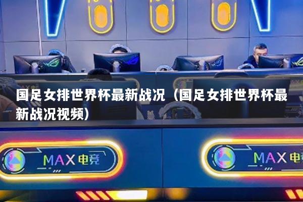 國(guó)足女排世界杯最新戰(zhàn)況（國(guó)足女排世界杯最新戰(zhàn)況視頻）