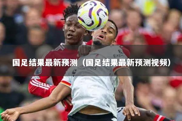 國(guó)足結(jié)果最新預(yù)測(cè)（國(guó)足結(jié)果最新預(yù)測(cè)視頻）