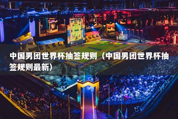 中國男團(tuán)世界杯抽簽規(guī)則（中國男團(tuán)世界杯抽簽規(guī)則最新）