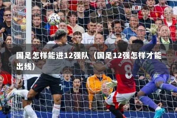 國足怎樣能進12強隊（國足12強怎樣才能出線）