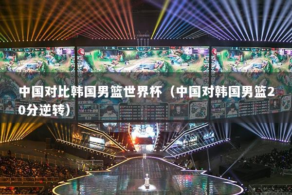 中國對比韓國男籃世界杯（中國對韓國男籃20分逆轉(zhuǎn)）