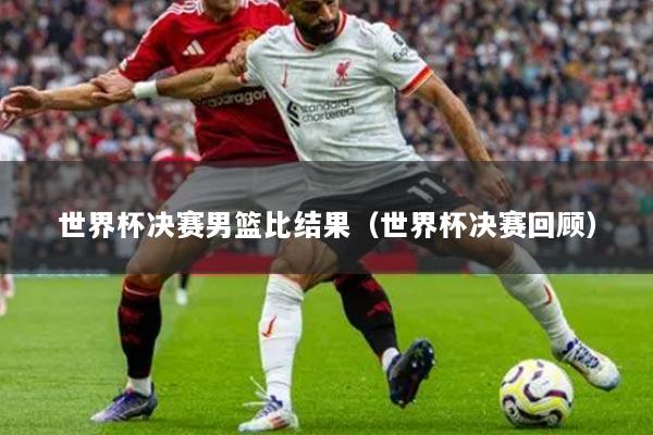 世界杯決賽男籃比結(jié)果（世界杯決賽回顧）