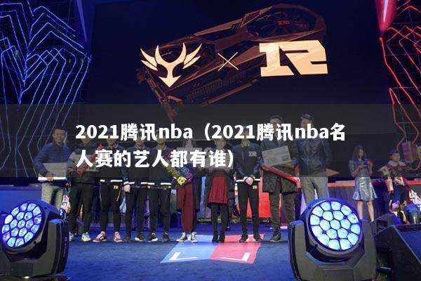 2021騰訊nba（2021騰訊nba名人賽的藝人都有誰(shuí)）