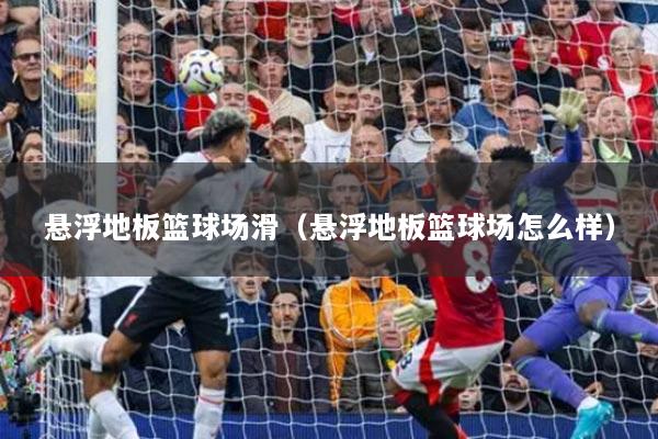懸浮地板籃球場滑（懸浮地板籃球場怎么樣）
