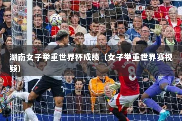 湖南女子舉重世界杯成績（女子舉重世界賽視頻）