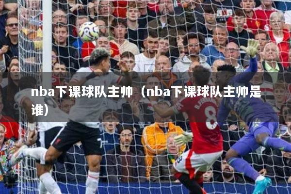 nba下課球隊主帥（nba下課球隊主帥是誰）