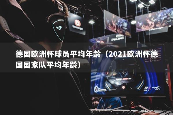 德國歐洲杯球員平均年齡（2021歐洲杯德國國家隊(duì)平均年齡）