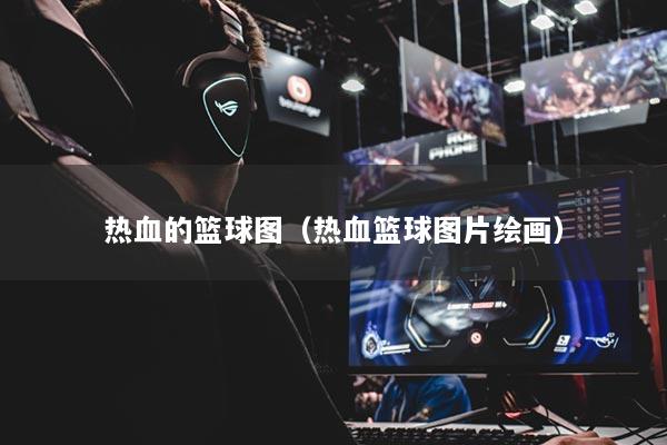 熱血的籃球圖（熱血籃球圖片繪畫）
