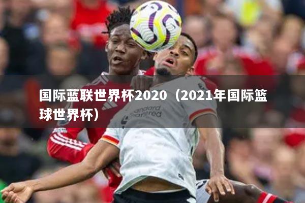 國際藍聯(lián)世界杯2020（2021年國際籃球世界杯）