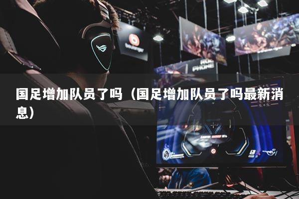 國足增加隊(duì)員了嗎（國足增加隊(duì)員了嗎最新消息）