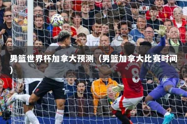 男籃世界杯加拿大預(yù)測(cè)（男籃加拿大比賽時(shí)間）