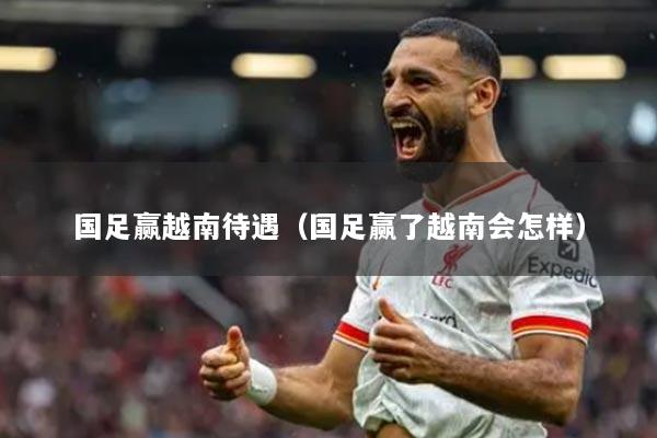 國(guó)足贏越南待遇（國(guó)足贏了越南會(huì)怎樣）