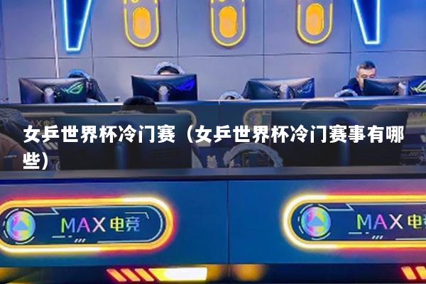 女乒世界杯冷門賽（女乒世界杯冷門賽事有哪些）