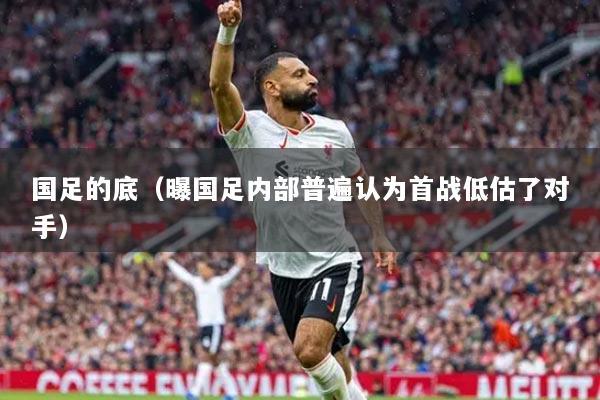 國足的底（曝國足內(nèi)部普遍認為首戰(zhàn)低估了對手）