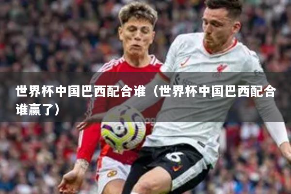 世界杯中國(guó)巴西配合誰（世界杯中國(guó)巴西配合誰贏了）
