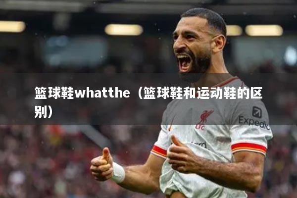 籃球鞋whatthe（籃球鞋和運動鞋的區(qū)別）