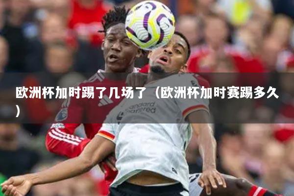 歐洲杯加時踢了幾場了（歐洲杯加時賽踢多久）