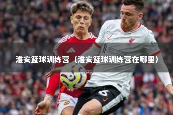 淮安籃球訓練營（淮安籃球訓練營在哪里）