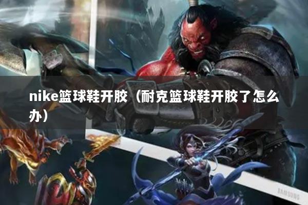 nike籃球鞋開膠（耐克籃球鞋開膠了怎么辦）