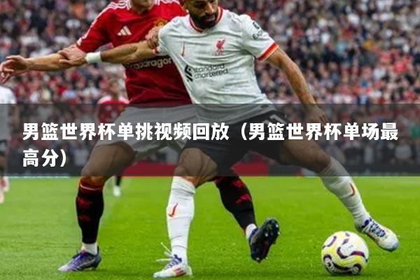 男籃世界杯單挑視頻回放（男籃世界杯單場(chǎng)最高分）