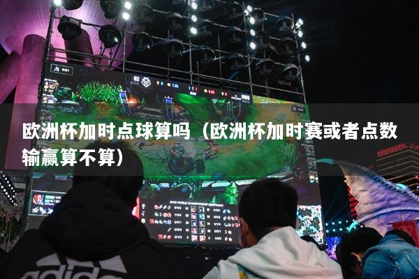 歐洲杯加時(shí)點(diǎn)球算嗎（歐洲杯加時(shí)賽或者點(diǎn)數(shù)輸贏算不算）