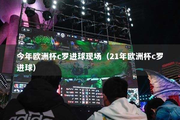 今年歐洲杯c羅進(jìn)球現(xiàn)場(chǎng)（21年歐洲杯c羅進(jìn)球）