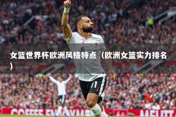 女籃世界杯歐洲風(fēng)格特點（歐洲女籃實力排名）