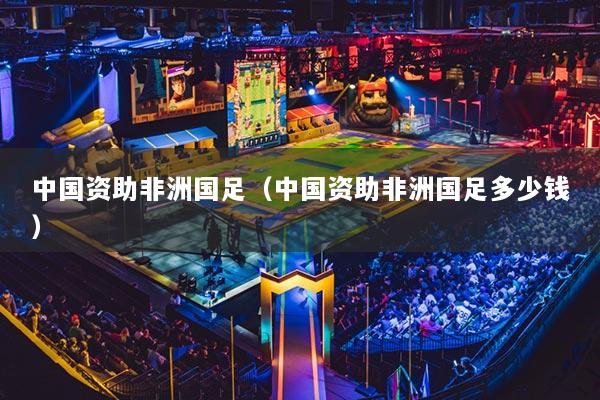 中國資助非洲國足（中國資助非洲國足多少錢）