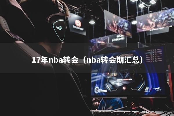 17年nba轉(zhuǎn)會(huì)（nba轉(zhuǎn)會(huì)期匯總）