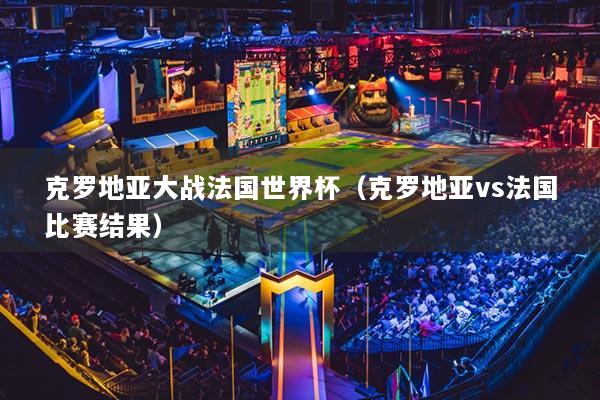 克羅地亞大戰(zhàn)法國(guó)世界杯（克羅地亞vs法國(guó)比賽結(jié)果）