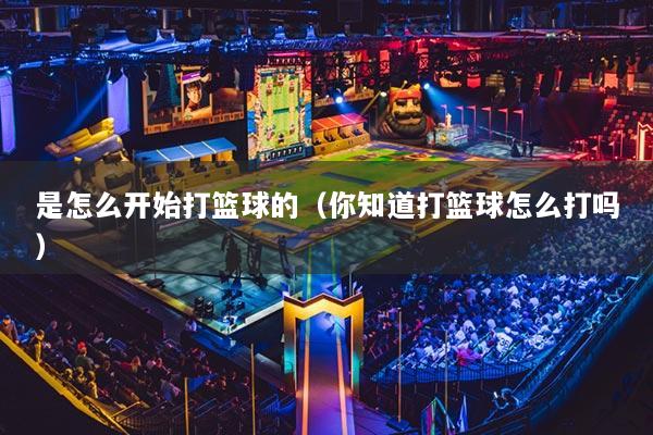 是怎么開始打籃球的（你知道打籃球怎么打嗎）
