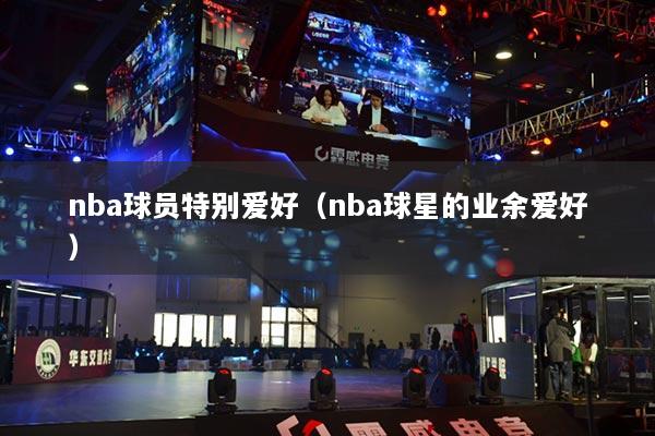 nba球員特別愛(ài)好(nba球星的業(yè)余愛(ài)好)