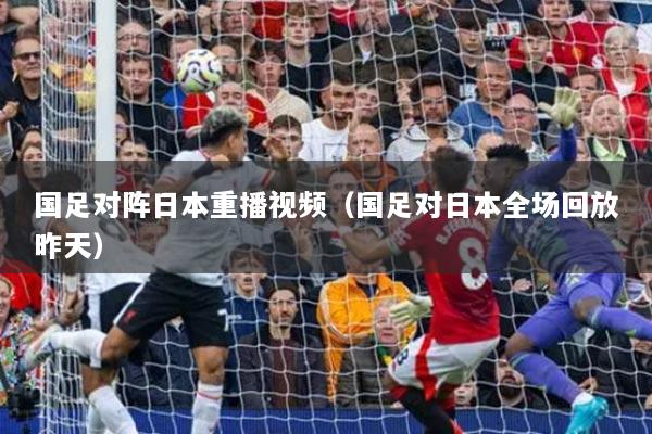 國足對陣日本重播視頻（國足對日本全場回放昨天）